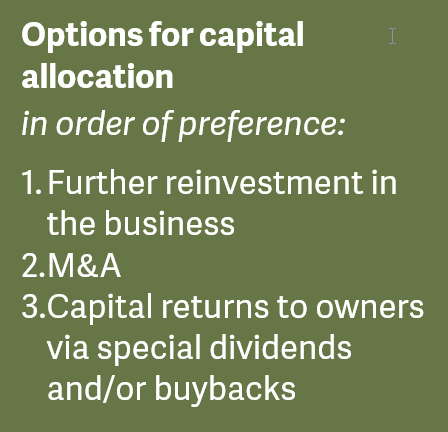 Options for capital allocation in order of preference: 1. Further reinvestment in the business 2. M&A 3. Capital returns to owners via special dividends and/or buybacks
