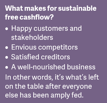 What makes for sustainable free cashflow?  Happy customers and stakeholders. Envious competitors. Satisfied creditors. A well-nourished business. In other words, it’s what’s left on the table after everyone else has been amply fed.